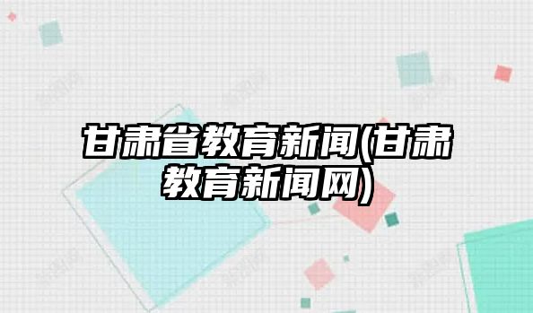 甘肅省教育新聞(甘肅教育新聞網)