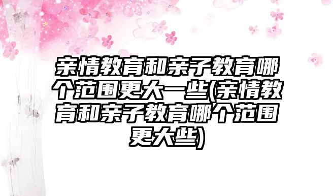 親情教育和親子教育哪個范圍更大一些(親情教育和親子教育哪個范圍更大些)