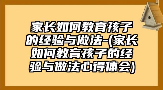 家長如何教育孩子的經(jīng)驗(yàn)與做法-(家長如何教育孩子的經(jīng)驗(yàn)與做法心得體會)