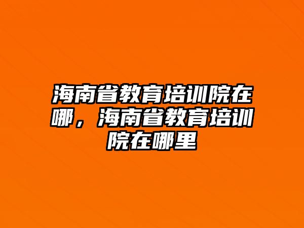 海南省教育培訓(xùn)院在哪，海南省教育培訓(xùn)院在哪里