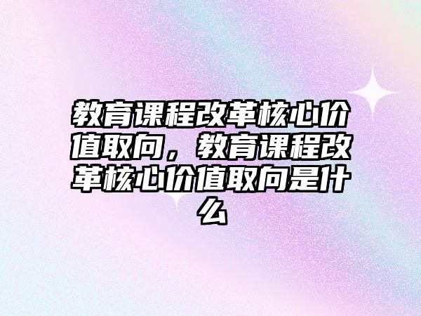 教育課程改革核心價(jià)值取向，教育課程改革核心價(jià)值取向是什么