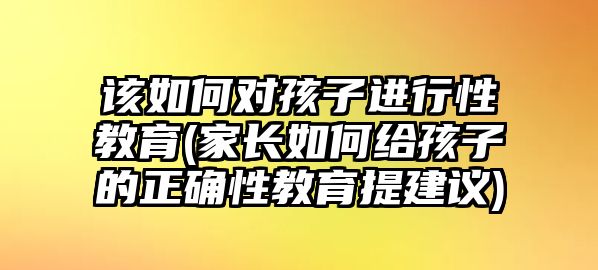 該如何對孩子進行性教育(家長如何給孩子的正確性教育提建議)