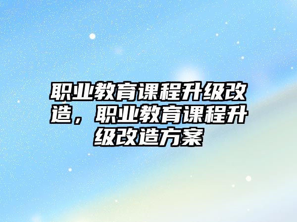 職業(yè)教育課程升級(jí)改造，職業(yè)教育課程升級(jí)改造方案