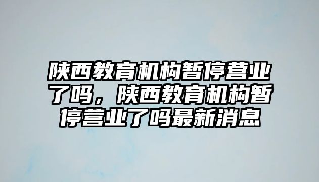 陜西教育機構暫停營業(yè)了嗎，陜西教育機構暫停營業(yè)了嗎最新消息