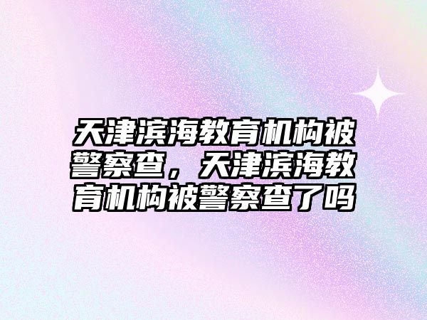 天津濱海教育機(jī)構(gòu)被警察查，天津濱海教育機(jī)構(gòu)被警察查了嗎