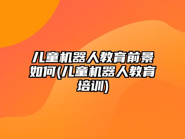 兒童機器人教育前景如何(兒童機器人教育培訓)