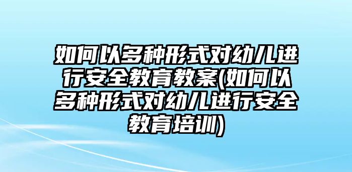 如何以多種形式對幼兒進行安全教育教案(如何以多種形式對幼兒進行安全教育培訓)