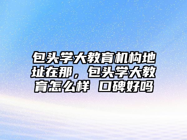 包頭學大教育機構地址在那，包頭學大教育怎么樣 口碑好嗎