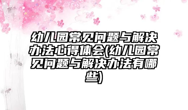 幼兒園常見問題與解決辦法心得體會(幼兒園常見問題與解決辦法有哪些)