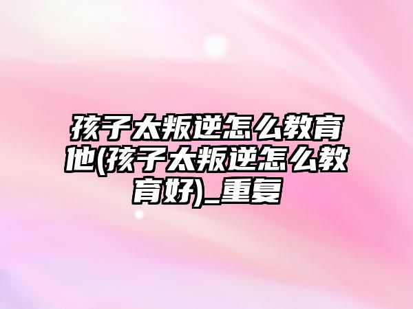 孩子太叛逆怎么教育他(孩子太叛逆怎么教育好)_重復