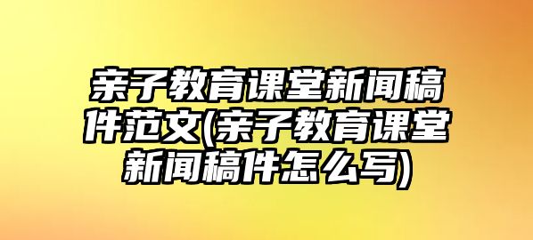 親子教育課堂新聞稿件范文(親子教育課堂新聞稿件怎么寫)