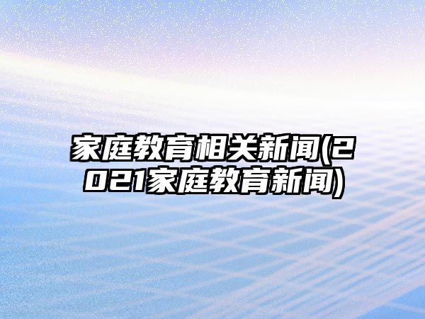 家庭教育相關(guān)新聞(2021家庭教育新聞)