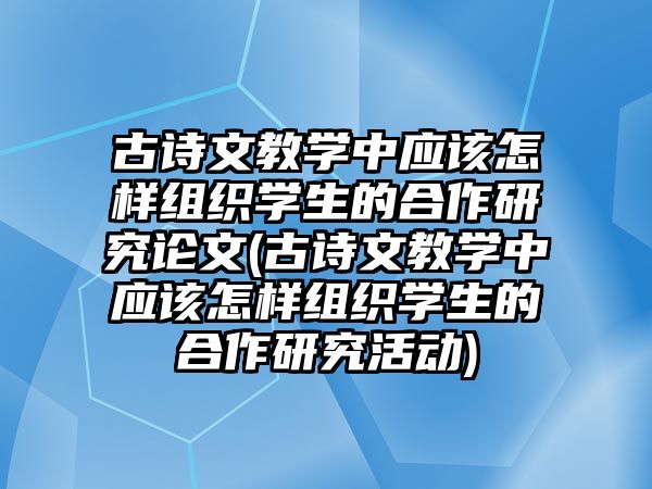 古詩(shī)文教學(xué)中應(yīng)該怎樣組織學(xué)生的合作研究論文(古詩(shī)文教學(xué)中應(yīng)該怎樣組織學(xué)生的合作研究活動(dòng))