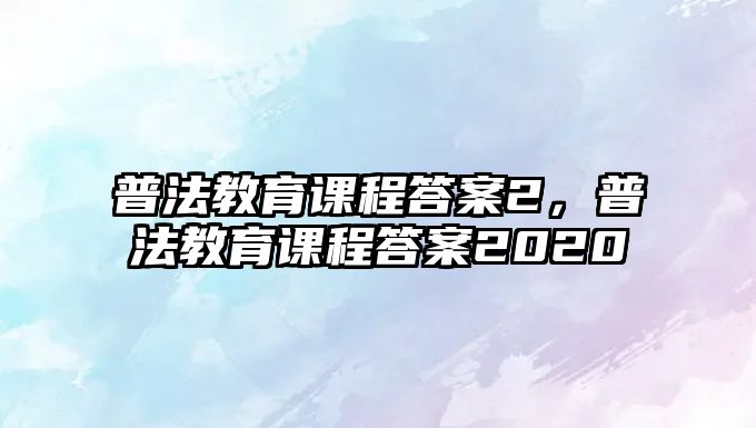 普法教育課程答案2，普法教育課程答案2020