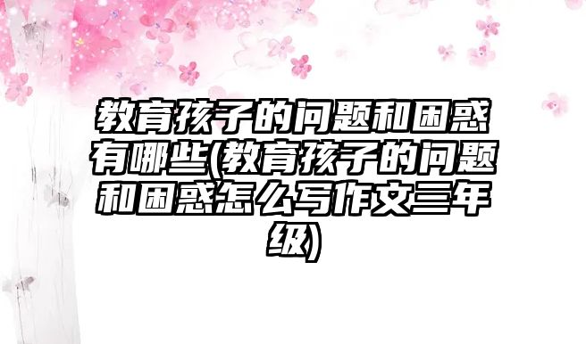 教育孩子的問題和困惑有哪些(教育孩子的問題和困惑怎么寫作文三年級)