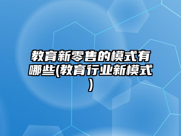 教育新零售的模式有哪些(教育行業(yè)新模式)