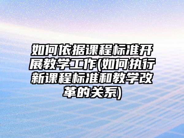 如何依據(jù)課程標(biāo)準(zhǔn)開展教學(xué)工作(如何執(zhí)行新課程標(biāo)準(zhǔn)和教學(xué)改革的關(guān)系)