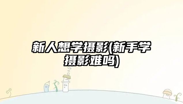 新人想學(xué)攝影(新手學(xué)攝影難嗎)