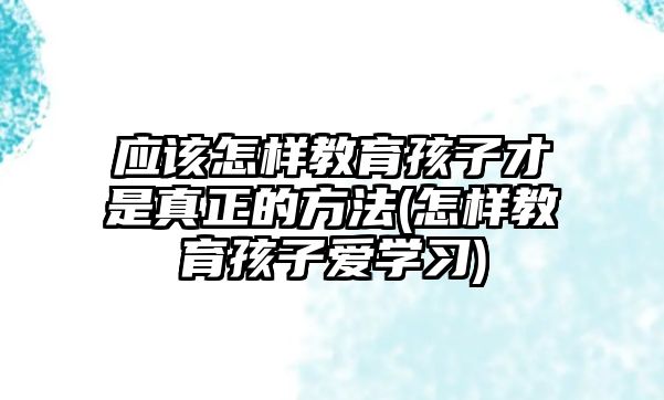 應(yīng)該怎樣教育孩子才是真正的方法(怎樣教育孩子愛(ài)學(xué)習(xí))