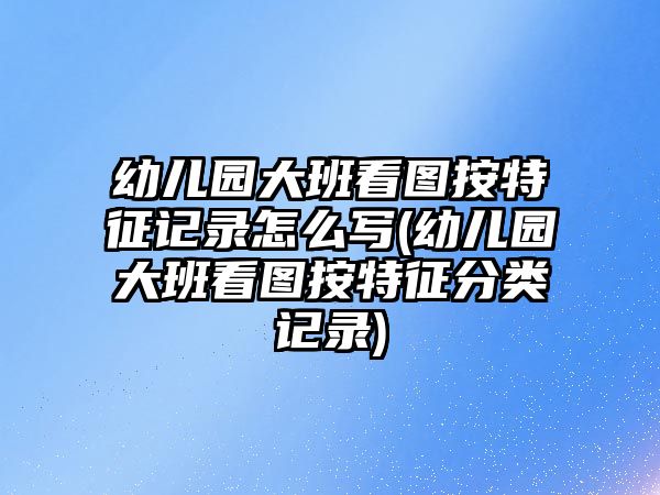 幼兒園大班看圖按特征記錄怎么寫(xiě)(幼兒園大班看圖按特征分類(lèi)記錄)