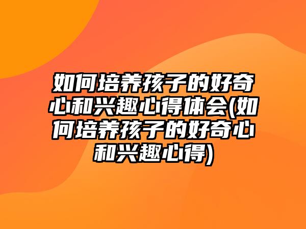 如何培養(yǎng)孩子的好奇心和興趣心得體會(huì)(如何培養(yǎng)孩子的好奇心和興趣心得)