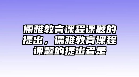 儒雅教育課程課題的提出，儒雅教育課程課題的提出者是