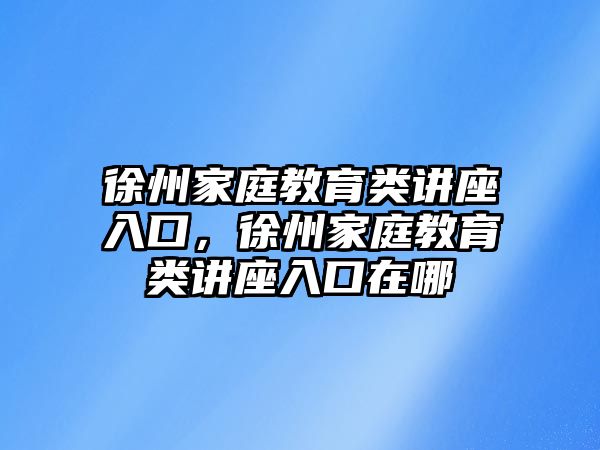 徐州家庭教育類講座入口，徐州家庭教育類講座入口在哪