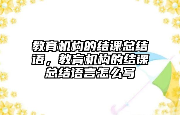 教育機(jī)構(gòu)的結(jié)課總結(jié)語，教育機(jī)構(gòu)的結(jié)課總結(jié)語言怎么寫