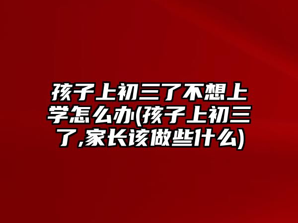 孩子上初三了不想上學怎么辦(孩子上初三了,家長該做些什么)