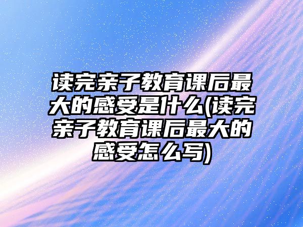 讀完親子教育課后最大的感受是什么(讀完親子教育課后最大的感受怎么寫)