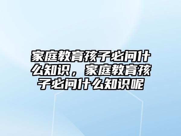 家庭教育孩子必問什么知識(shí)，家庭教育孩子必問什么知識(shí)呢