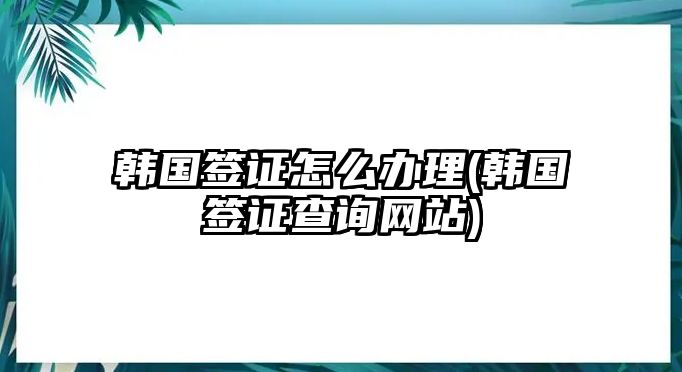 韓國簽證怎么辦理(韓國簽證查詢網(wǎng)站)