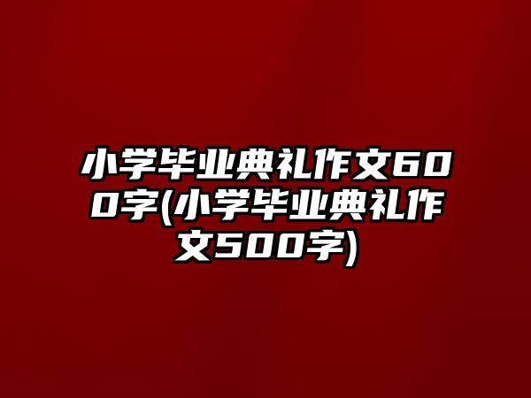 小學(xué)畢業(yè)典禮作文600字(小學(xué)畢業(yè)典禮作文500字)