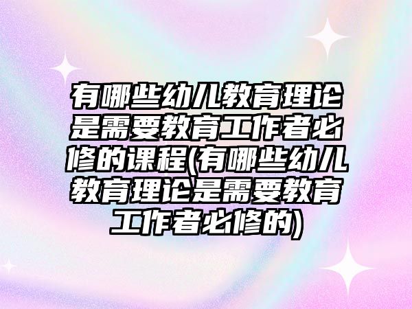 有哪些幼兒教育理論是需要教育工作者必修的課程(有哪些幼兒教育理論是需要教育工作者必修的)