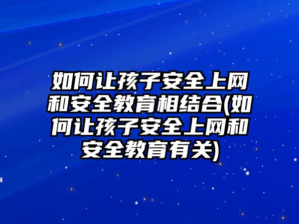 如何讓孩子安全上網(wǎng)和安全教育相結合(如何讓孩子安全上網(wǎng)和安全教育有關)