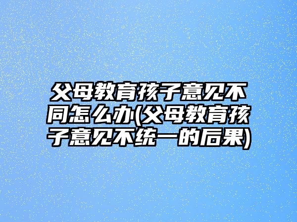 父母教育孩子意見不同怎么辦(父母教育孩子意見不統(tǒng)一的后果)