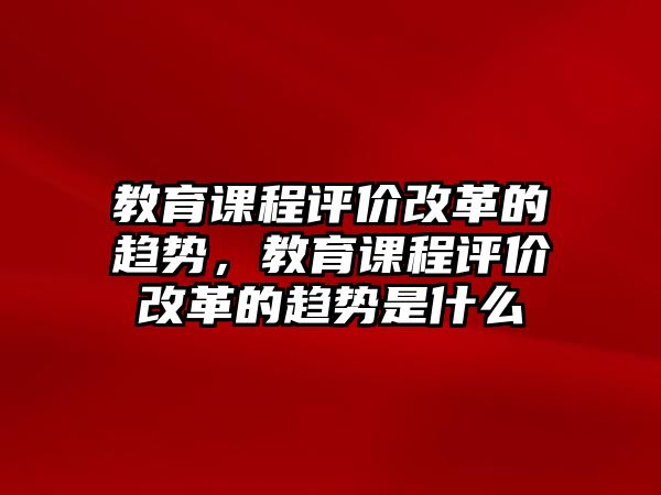 教育課程評價(jià)改革的趨勢，教育課程評價(jià)改革的趨勢是什么