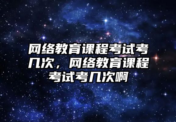 網絡教育課程考試考幾次，網絡教育課程考試考幾次啊