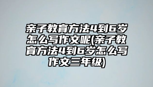 親子教育方法4到6歲怎么寫作文呢(親子教育方法4到6歲怎么寫作文三年級(jí))