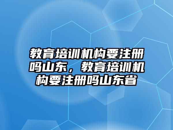 教育培訓機構要注冊嗎山東，教育培訓機構要注冊嗎山東省