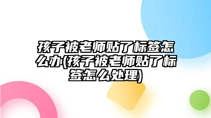 孩子被老師貼了標(biāo)簽怎么辦(孩子被老師貼了標(biāo)簽怎么處理)