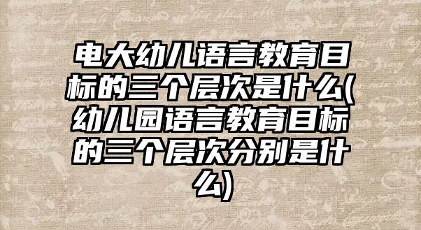 電大幼兒語言教育目標的三個層次是什么(幼兒園語言教育目標的三個層次分別是什么)