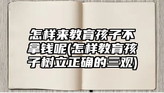 怎樣來教育孩子不拿錢呢(怎樣教育孩子樹立正確的三觀)