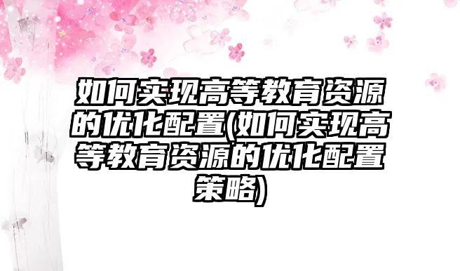 如何實現(xiàn)高等教育資源的優(yōu)化配置(如何實現(xiàn)高等教育資源的優(yōu)化配置策略)