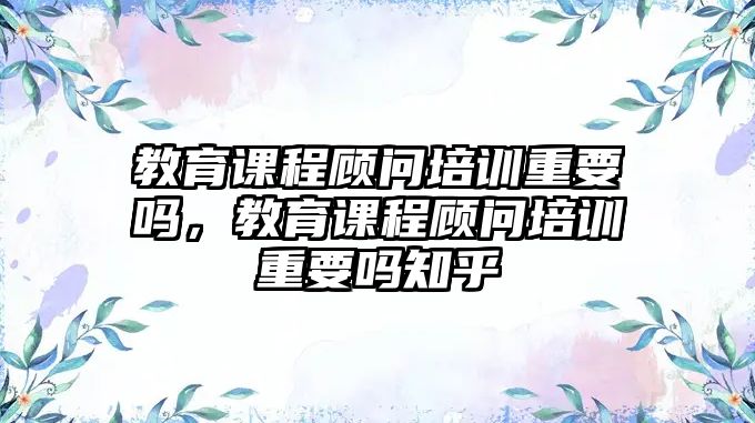 教育課程顧問培訓(xùn)重要嗎，教育課程顧問培訓(xùn)重要嗎知乎