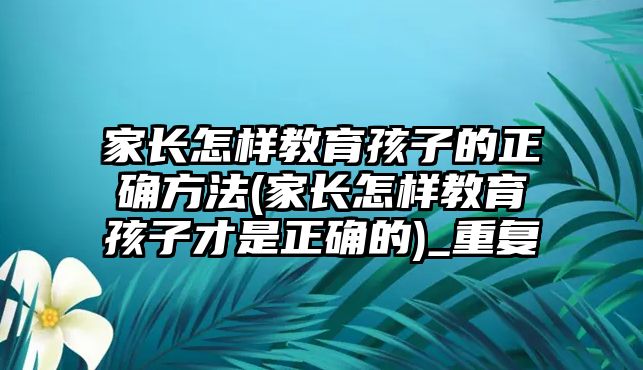 家長怎樣教育孩子的正確方法(家長怎樣教育孩子才是正確的)_重復(fù)