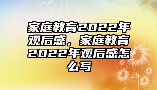 家庭教育2022年觀后感，家庭教育2022年觀后感怎么寫