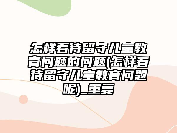 怎樣看待留守兒童教育問(wèn)題的問(wèn)題(怎樣看待留守兒童教育問(wèn)題呢)_重復(fù)