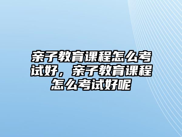 親子教育課程怎么考試好，親子教育課程怎么考試好呢