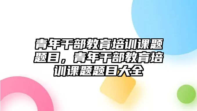 青年干部教育培訓課題題目，青年干部教育培訓課題題目大全